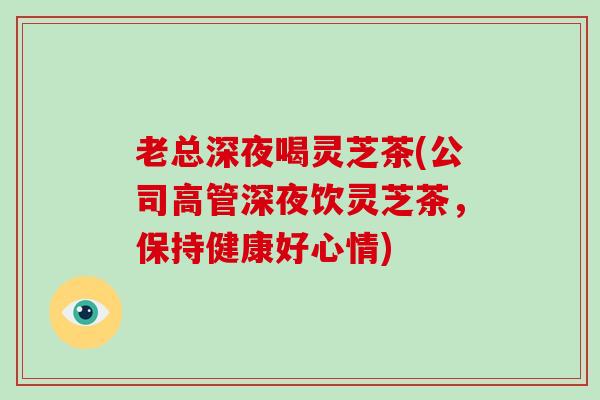 老总深夜喝灵芝茶(公司高管深夜饮灵芝茶，保持健康好心情)