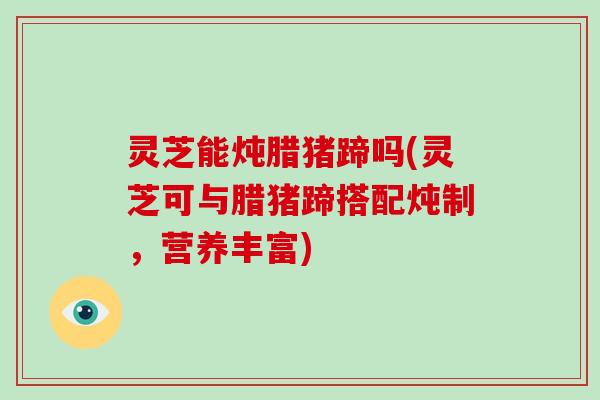 灵芝能炖腊猪蹄吗(灵芝可与腊猪蹄搭配炖制，营养丰富)