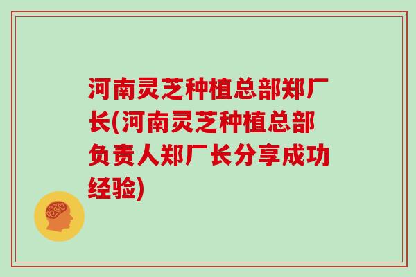 河南灵芝种植总部郑厂长(河南灵芝种植总部负责人郑厂长分享成功经验)