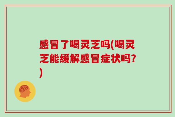 感冒了喝灵芝吗(喝灵芝能缓解感冒症状吗?)