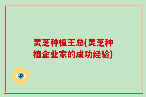 灵芝种植王总(灵芝种植企业家的成功经验)