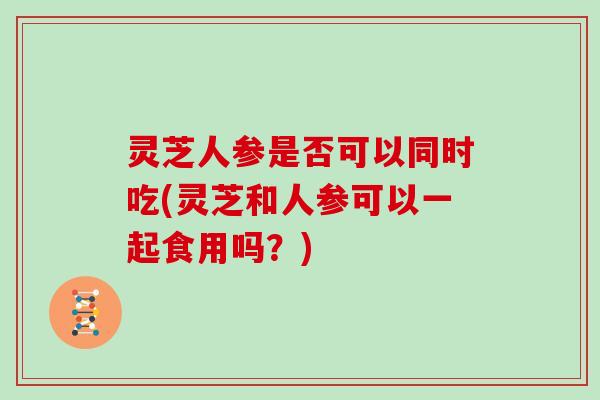 灵芝人参是否可以同时吃(灵芝和人参可以一起食用吗？)