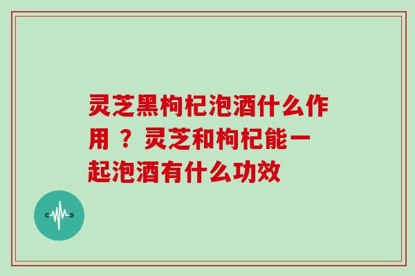 灵芝黑枸杞泡酒什么作用 ?灵芝和枸杞能一起泡酒有什么功效