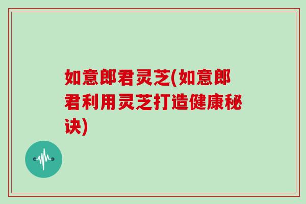 如意郎君灵芝(如意郎君利用灵芝打造健康秘诀)