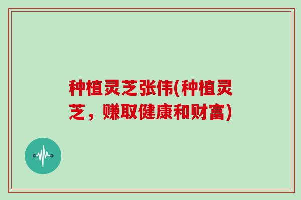 种植灵芝张伟(种植灵芝,赚取健康和财富)