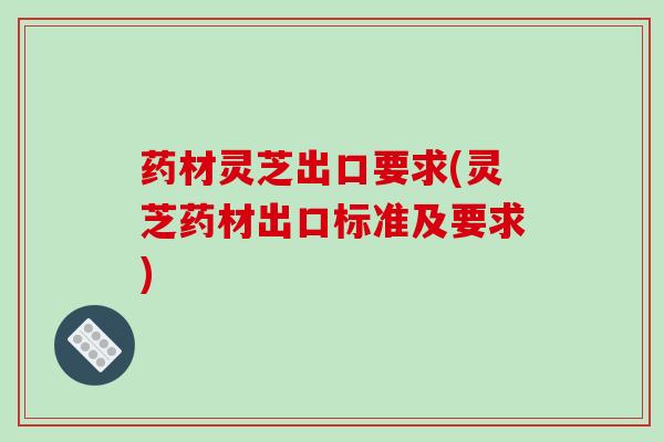 药材灵芝出口要求(灵芝药材出口标准及要求)