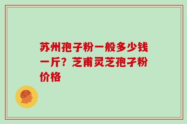 苏州孢子粉一般多少钱一斤？芝甫灵芝孢孑粉价格