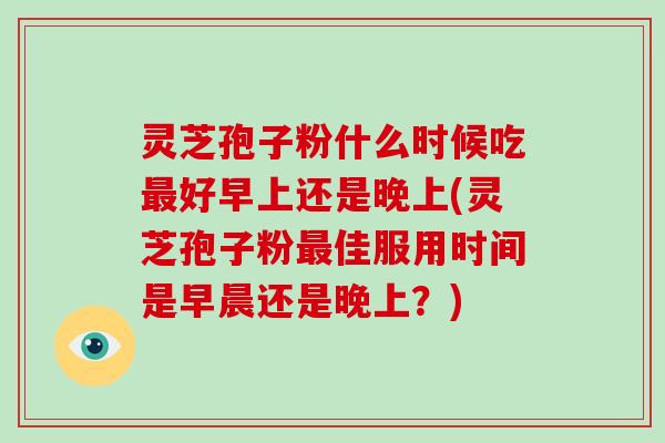 灵芝孢子粉什么时候吃最好早上还是晚上(灵芝孢子粉最佳服用时间是早晨还是晚上?)