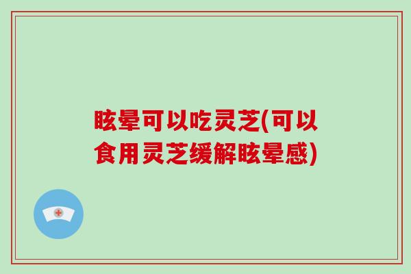 眩晕可以吃灵芝(可以食用灵芝缓解眩晕感)