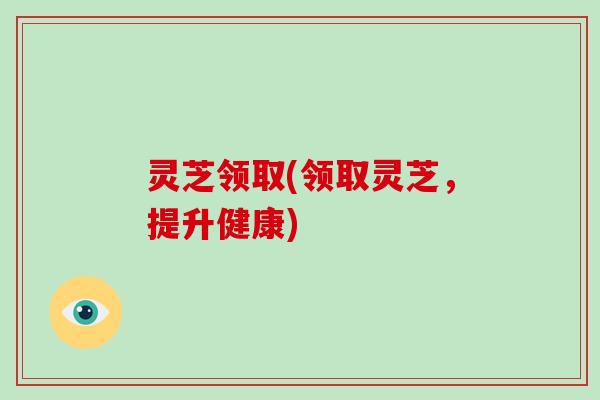 灵芝领取(领取灵芝,提升健康)