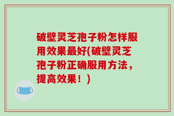破壁灵芝孢子粉怎样服用效果最好(破壁灵芝孢子粉正确服用方法,提高效果!)