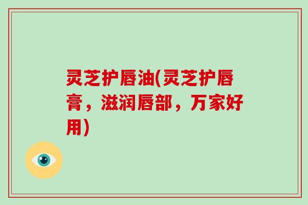 灵芝护唇油(灵芝护唇膏,滋润唇部,万家好用)