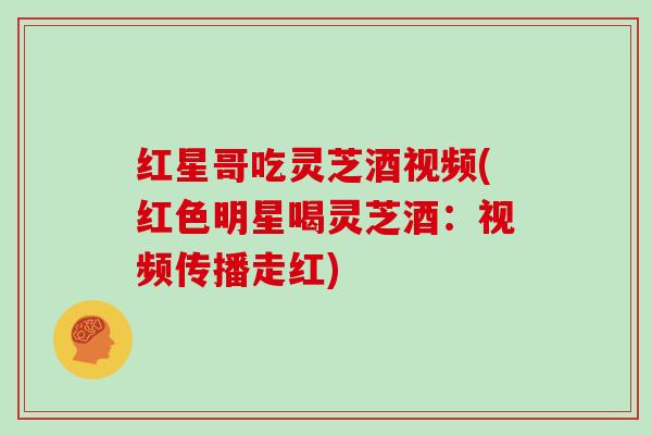 红星哥吃灵芝酒视频(红色明星喝灵芝酒：视频传播走红)
