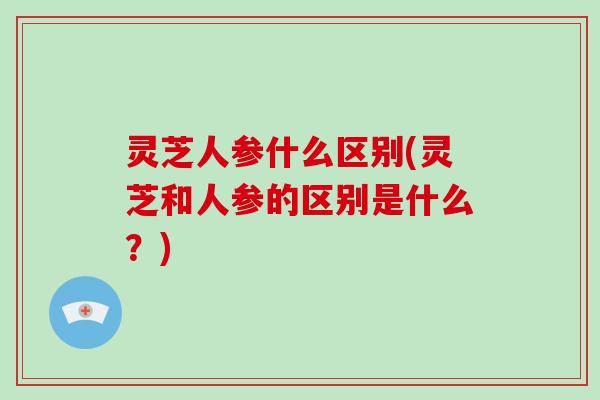 灵芝人参什么区别(灵芝和人参的区别是什么?)