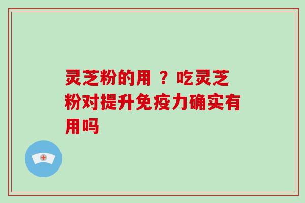 灵芝粉的用 ?吃灵芝粉对提升免疫力确实有用吗