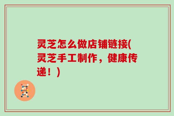 灵芝怎么做店铺链接(灵芝手工制作,健康传递!)