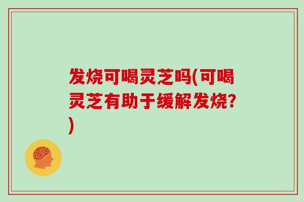 发烧可喝灵芝吗(可喝灵芝有助于缓解发烧?)
