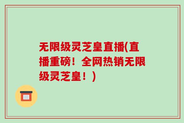 无限级灵芝皇直播(直播重磅!全网热销无限级灵芝皇!)