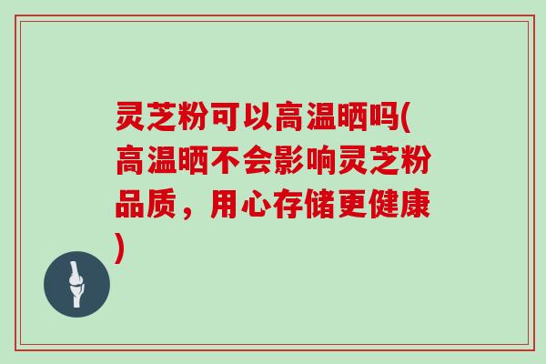 灵芝粉可以高温晒吗(高温晒不会影响灵芝粉品质,用心存储更健康)