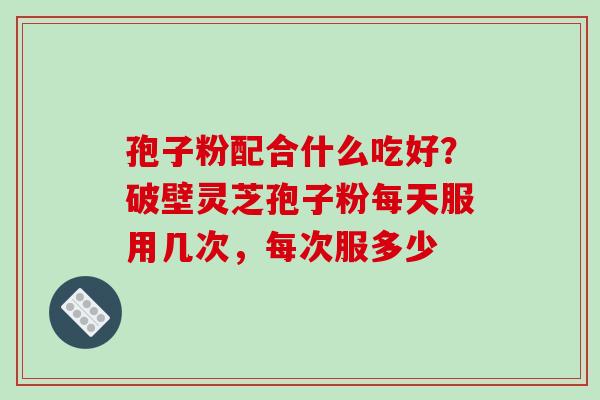 孢子粉配合什么吃好?破壁灵芝孢子粉每天服用几次,每次服多少