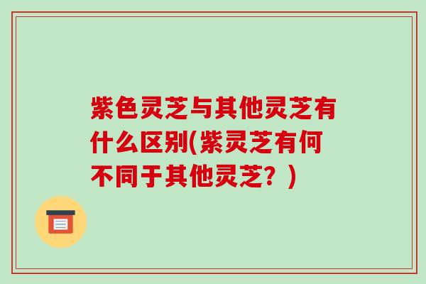 紫色灵芝与其他灵芝有什么区别(紫灵芝有何不同于其他灵芝?)
