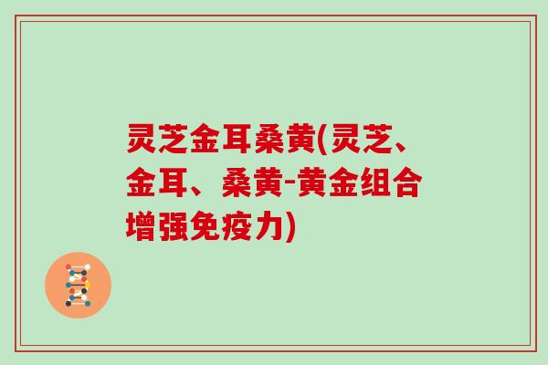 灵芝金耳桑黄(灵芝、金耳、桑黄-黄金组合增强免疫力)