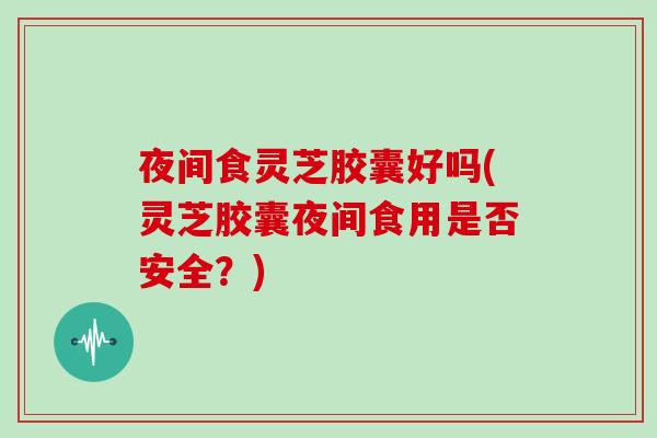 夜间食灵芝胶囊好吗(灵芝胶囊夜间食用是否安全?)