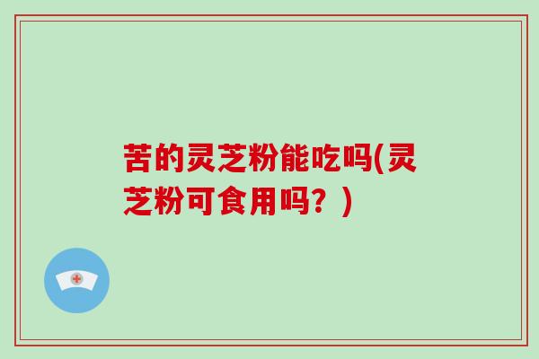 苦的灵芝粉能吃吗(灵芝粉可食用吗?)