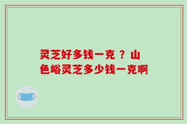 灵芝好多钱一克 ?山色峪灵芝多少钱一克啊