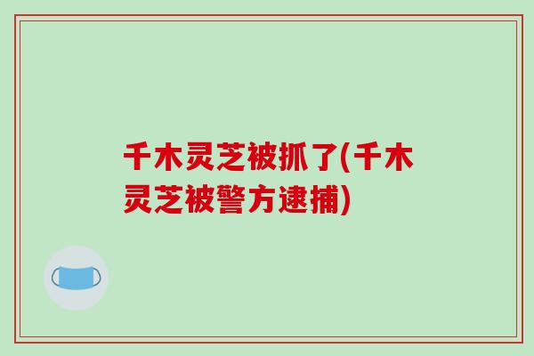 千木灵芝被抓了(千木灵芝被警方逮捕)