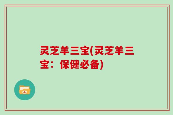 灵芝羊三宝(灵芝羊三宝:保健必备)