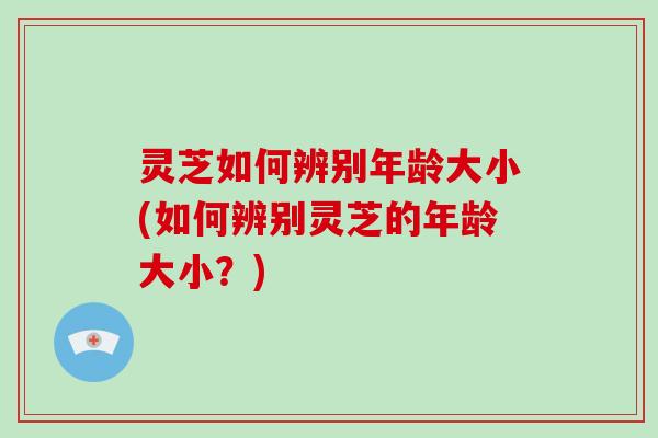 灵芝如何辨别年龄大小(如何辨别灵芝的年龄大小?)