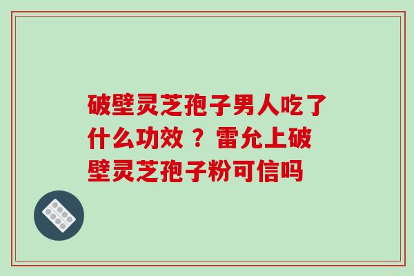 破壁灵芝孢子男人吃了什么功效 ?雷允上破壁灵芝孢子粉可信吗