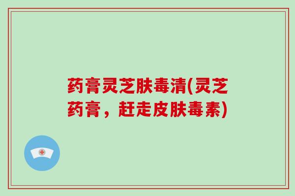 药膏灵芝肤毒清(灵芝药膏,赶走皮肤毒素)