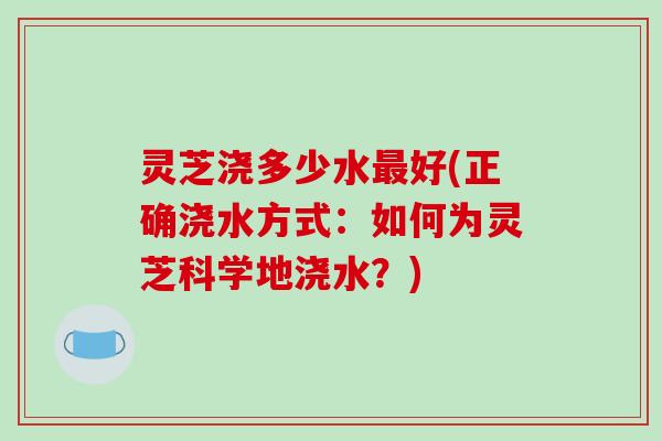 灵芝浇多少水最好(正确浇水方式:如何为灵芝科学地浇水?)