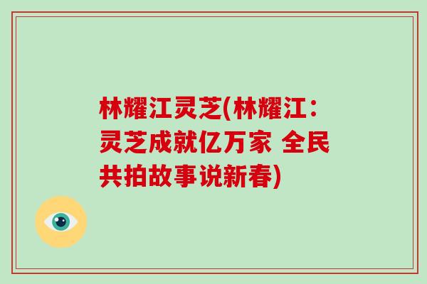 林耀江灵芝(林耀江:灵芝成就亿万家 全民共拍故事说新春)