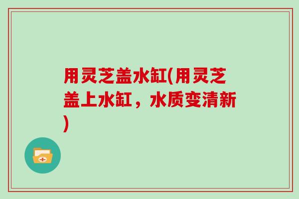 用灵芝盖水缸(用灵芝盖上水缸,水质变清新)