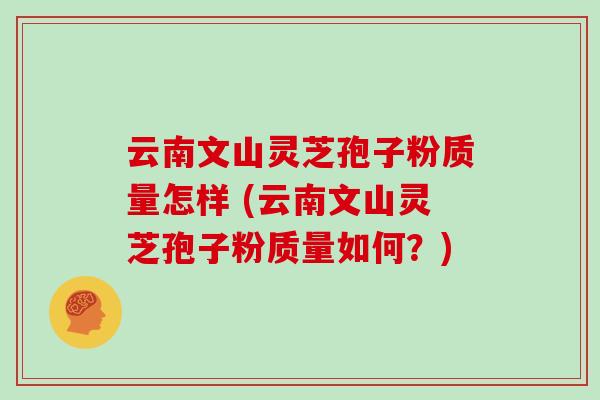 云南文山灵芝孢子粉质量怎样 (云南文山灵芝孢子粉质量如何?)