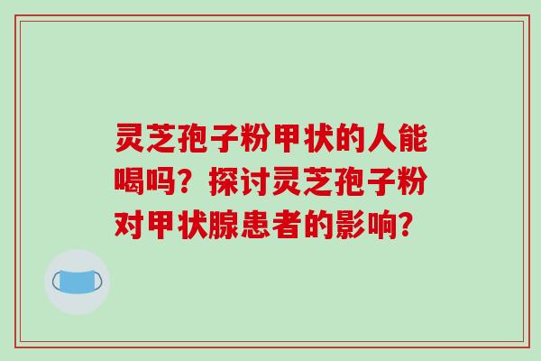 灵芝孢子粉甲状的人能喝吗?探讨灵芝孢子粉对甲状腺患者的影响?