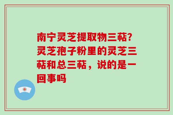 南宁灵芝提取物三萜?灵芝孢子粉里的灵芝三萜和总三萜,说的是一回事吗