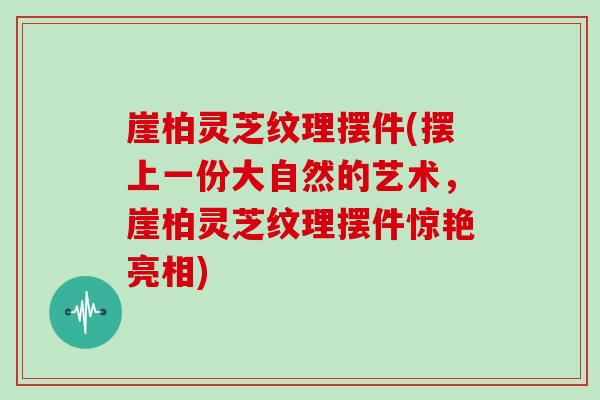 崖柏灵芝纹理摆件(摆上一份大自然的艺术，崖柏灵芝纹理摆件惊艳亮相)