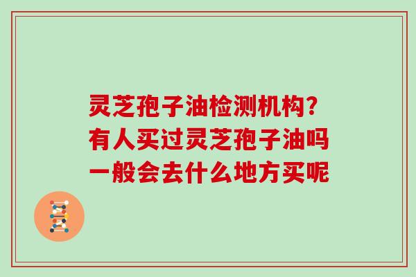 灵芝孢子油检测机构?有人买过灵芝孢子油吗一般会去什么地方买呢