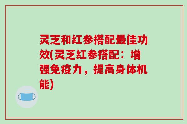 灵芝和红参搭配最佳功效(灵芝红参搭配:增强免疫力,提高身体机能)