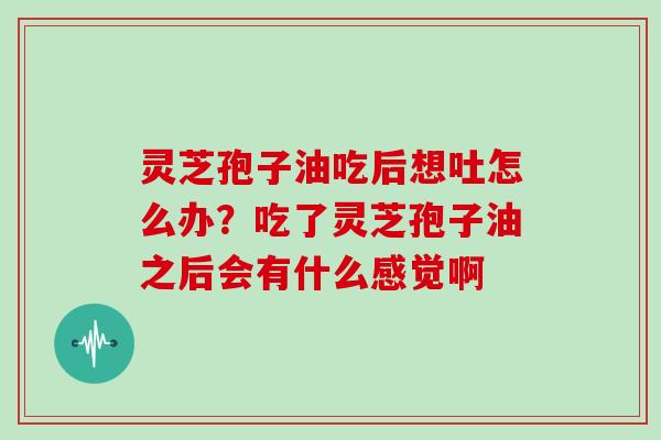 灵芝孢子油吃后想吐怎么办?吃了灵芝孢子油之后会有什么感觉啊