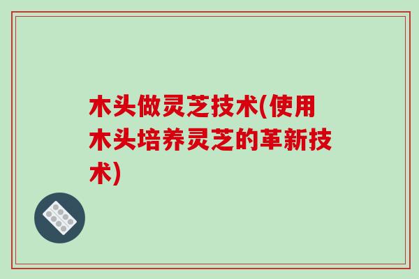 木头做灵芝技术(使用木头培养灵芝的革新技术)