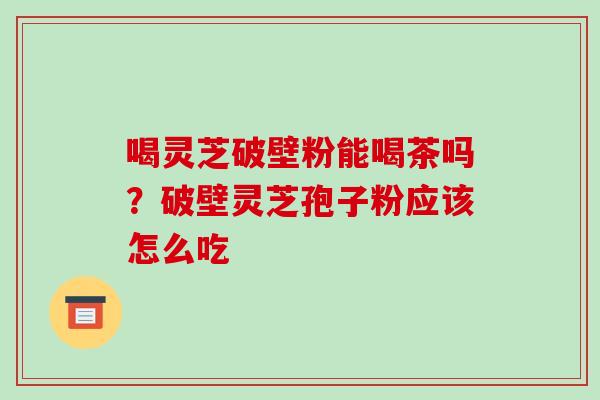喝灵芝破壁粉能喝茶吗？破壁灵芝孢子粉应该怎么吃