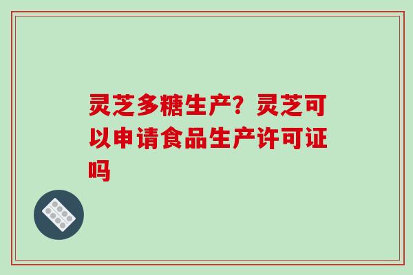 灵芝多糖生产?灵芝可以申请食品生产许可证吗