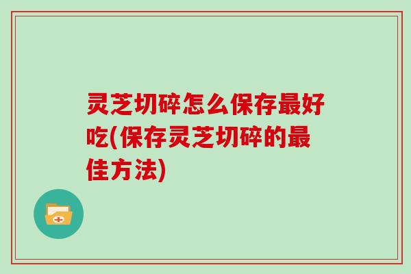 灵芝切碎怎么保存最好吃(保存灵芝切碎的最佳方法)