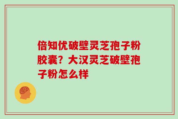 倍知优破壁灵芝孢子粉胶囊?大汉灵芝破壁孢子粉怎么样