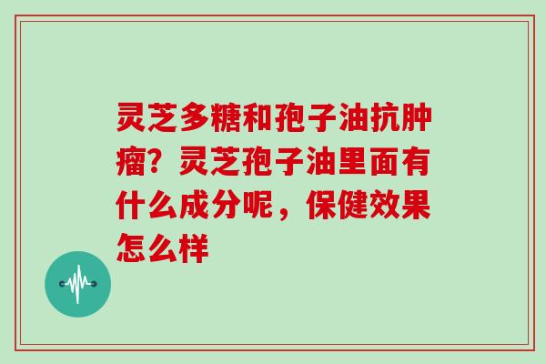 灵芝多糖和孢子油抗肿瘤?灵芝孢子油里面有什么成分呢,保健效果怎么样